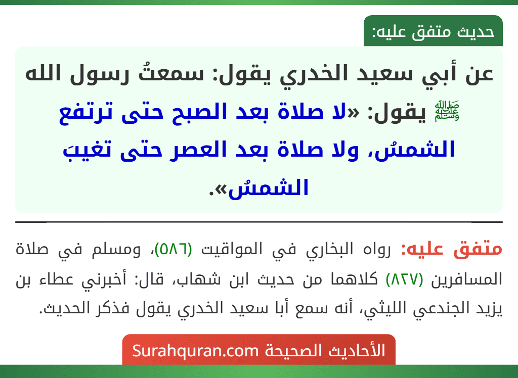 عن أبي سعيد الخدري يقول: سمعتُ رسول الله ﷺ يقول: «لا صلاة بعد الصبح حتى ترتفع الشمسُ، ولا صلاة بعد العصر حتى تغيبَ الشمسُ».