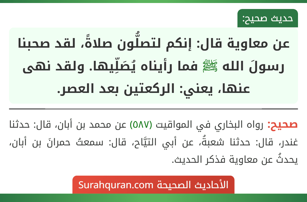 عن معاوية قال: إنكم لتصلُّون صلاةً، لقد صحبنا رسولَ الله ﷺ فما رأيناه يُصَلِّيها. ولقد نهى عنها، يعني: الركعتين بعد العصر.