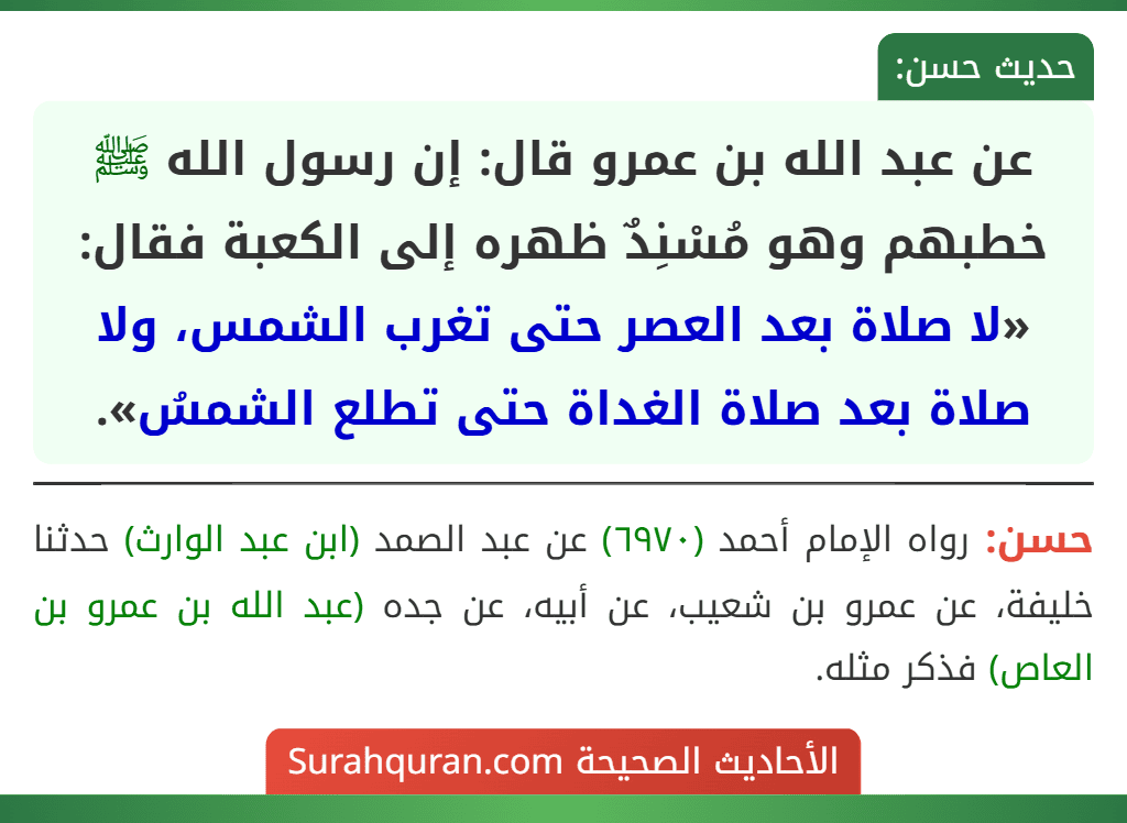 عن عبد الله بن عمرو قال: إن رسول الله ﷺ خطبهم وهو مُسْنِدٌ ظهره إلى الكعبة فقال: «لا صلاة بعد العصر حتى تغرب الشمس، ولا صلاة بعد صلاة الغداة حتى تطلع الشمسُ». عن عبد الله بن عمرو قال: إن رسول الله ﷺ خطبهم وهو مُسْنِدٌ ظهره إلى الكعبة فقال: «لا صلاة بعد العصر حتى تغرب الشمس، ولا صلاة بعد صلاة الغداة حتى تطلع الشمسُ».