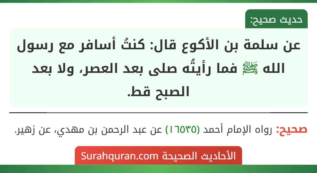 عن سلمة بن الأكوع قال: كنتُ أسافر مع رسول الله ﷺ فما رأيتُه صلى بعد العصر، ولا بعد الصبح قط. عن سلمة بن الأكوع قال: كنتُ أسافر مع رسول الله ﷺ فما رأيتُه صلى بعد العصر، ولا بعد الصبح قط.