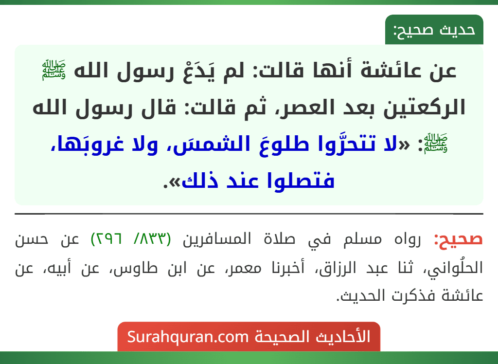 عن عائشة أنها قالت: لم يَدَعْ رسول الله ﷺ الركعتين بعد العصر، ثم قالت: قال رسول الله ﷺ: «لا تتحرَّوا طلوعَ الشمسَ، ولا غروبَها، فتصلوا عند ذلك». عن عائشة أنها قالت: لم يَدَعْ رسول الله ﷺ الركعتين بعد العصر، ثم قالت: قال رسول الله ﷺ: «لا تتحرَّوا طلوعَ الشمسَ، ولا غروبَها، فتصلوا عند ذلك».