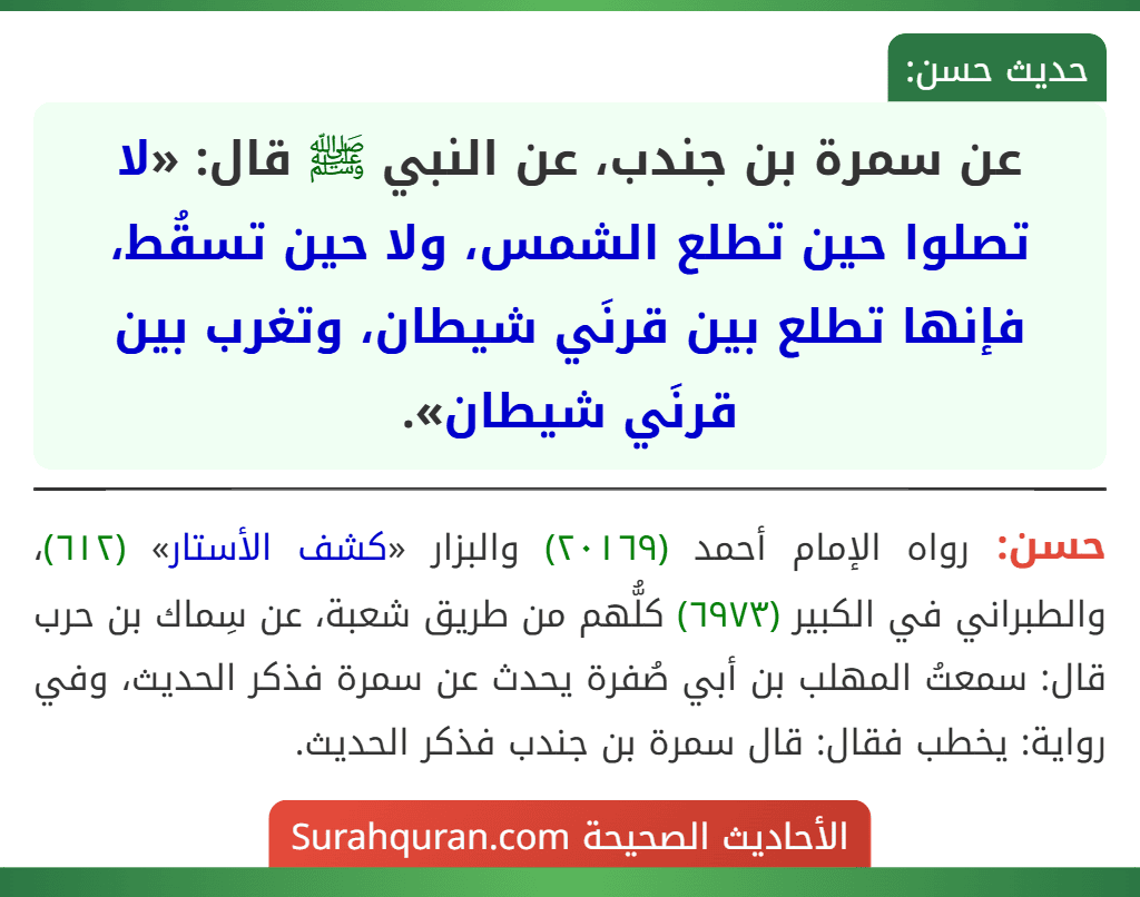 عن سمرة بن جندب، عن النبي ﷺ قال: «لا تصلوا حين تطلع الشمس، ولا حين تسقُط، فإنها تطلع بين قرنَي شيطان، وتغرب بين قرنَي شيطان». عن سمرة بن جندب، عن النبي ﷺ قال: «لا تصلوا حين تطلع الشمس، ولا حين تسقُط، فإنها تطلع بين قرنَي شيطان، وتغرب بين قرنَي شيطان».