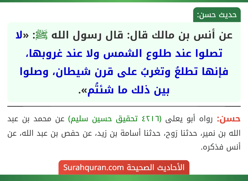 عن أنس بن مالك قال: قال رسول الله ﷺ: «لا تصلوا عند طلوع الشمس ولا عند غروبها، فإنها تطلعُ وتغربُ على قرن شيطان، وصلوا بين ذلك ما شئتُم». عن أنس بن مالك قال: قال رسول الله ﷺ: «لا تصلوا عند طلوع الشمس ولا عند غروبها، فإنها تطلعُ وتغربُ على قرن شيطان، وصلوا بين ذلك ما شئتُم».