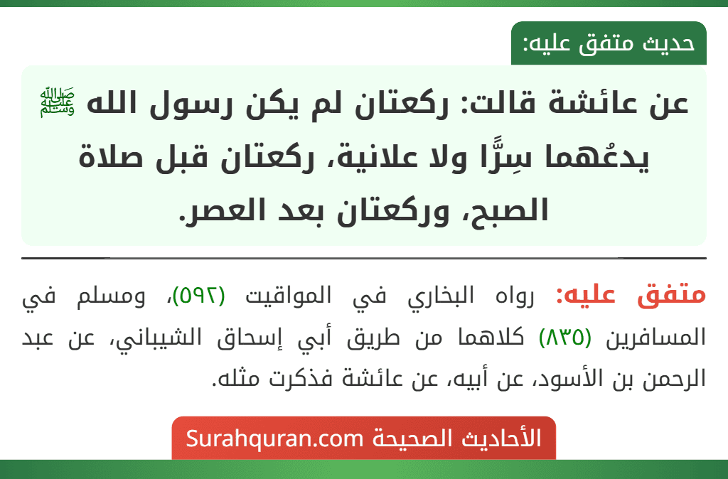 عن عائشة قالت: ركعتان لم يكن رسول الله ﷺ يدعُهما سِرًّا ولا علانية، ركعتان قبل صلاة الصبح، وركعتان بعد العصر. عن عائشة قالت: ركعتان لم يكن رسول الله ﷺ يدعُهما سِرًّا ولا علانية، ركعتان قبل صلاة الصبح، وركعتان بعد العصر.