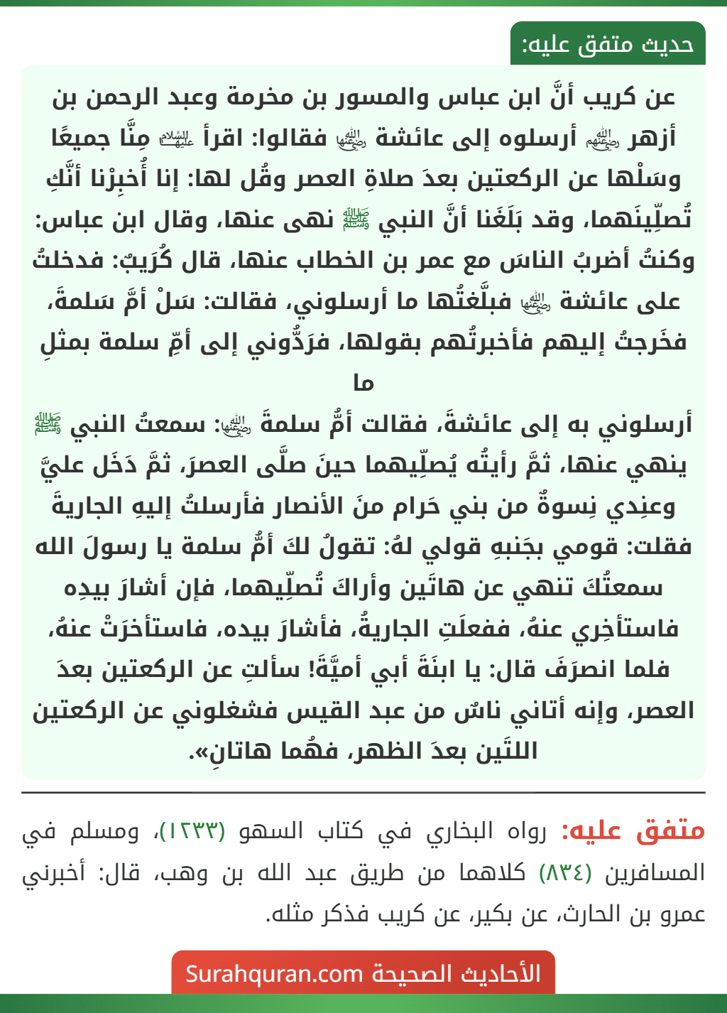 عن كريب أنَّ ابن عباس والمسور بن مخرمة وعبد الرحمن بن أزهر ﵃ أرسلوه إلى عائشة ﵂ فقالوا: اقرأ ﵍ مِنَّا جميعًا وسَلْها عن الركعتين بعدَ صلاةِ العصر وقُل لها: إنا أُخبِرْنا أنَّكِ تُصلِّينَهما، وقد بَلَغَنا أنَّ النبي ﷺ نهى عنها، وقال ابن عباس: وكنتُ أضربُ الناسَ مع عمر بن الخطاب عنها، قال كُرَيبٌ: فدخلتُ على عائشة ﵂ فبلَّغتُها ما أرسلوني، فقالت: سَلْ أمَّ سَلمةَ، فخَرجتُ إليهم فأخبرتُهم بقولها، فرَدُّوني إلى أمِّ سلمة بمثلِ ما
أرسلوني به إلى عائشةَ، فقالت أمُّ سلمةَ ﵂: سمعتُ النبي ﷺ ينهي عنها، ثمَّ رأيتُه يُصلِّيهما حينَ صلَّى العصرَ، ثمَّ دَخَل عليَّ وعنِدي نِسوةٌ من بني حَرام منَ الأنصار فأرسلتُ إليهِ الجاريةَ فقلت: قومي بجَنبهِ قولي لهُ: تقولُ لكَ أمُّ سلمة يا رسولَ الله سمعتُكَ تنهي عن هاتَين وأراكَ تُصلِّيهما، فإن أشارَ بيدِه فاستأخِري عنهُ، ففعلَتِ الجاريةُ، فأشارَ بيده، فاستأخرَتْ عنهُ، فلما انصرَفَ قال: يا ابنَةَ أبي أميَّةَ! سألتِ عن الركعتين بعدَ العصر، وإنه أتاني ناسٌ من عبد القيس فشغلوني عن الركعتين اللتَين بعدَ الظهر، فهُما هاتانِ». عن كريب أنَّ ابن عباس والمسور بن مخرمة وعبد الرحمن بن أزهر ﵃ أرسلوه إلى عائشة ﵂ فقالوا: اقرأ ﵍ مِنَّا جميعًا وسَلْها عن الركعتين بعدَ صلاةِ العصر وقُل لها: إنا أُخبِرْنا أنَّكِ تُصلِّينَهما، وقد بَلَغَنا أنَّ النبي ﷺ نهى عنها، وقال ابن عباس: وكنتُ أضربُ الناسَ مع عمر بن الخطاب عنها، قال كُرَيبٌ: فدخلتُ على عائشة ﵂ فبلَّغتُها ما أرسلوني، فقالت: سَلْ أمَّ سَلمةَ، فخَرجتُ إليهم فأخبرتُهم بقولها، فرَدُّوني إلى أمِّ سلمة بمثلِ ما
أرسلوني به إلى عائشةَ، فقالت أمُّ سلمةَ ﵂: سمعتُ النبي ﷺ ينهي عنها، ثمَّ رأيتُه يُصلِّيهما حينَ صلَّى العصرَ، ثمَّ دَخَل عليَّ وعنِدي نِسوةٌ من بني حَرام منَ الأنصار فأرسلتُ إليهِ الجاريةَ فقلت: قومي بجَنبهِ قولي لهُ: تقولُ لكَ أمُّ سلمة يا رسولَ الله سمعتُكَ تنهي عن هاتَين وأراكَ تُصلِّيهما، فإن أشارَ بيدِه فاستأخِري عنهُ، ففعلَتِ الجاريةُ، فأشارَ بيده، فاستأخرَتْ عنهُ، فلما انصرَفَ قال: يا ابنَةَ أبي أميَّةَ! سألتِ عن الركعتين بعدَ العصر، وإنه أتاني ناسٌ من عبد القيس فشغلوني عن الركعتين اللتَين بعدَ الظهر، فهُما هاتانِ».