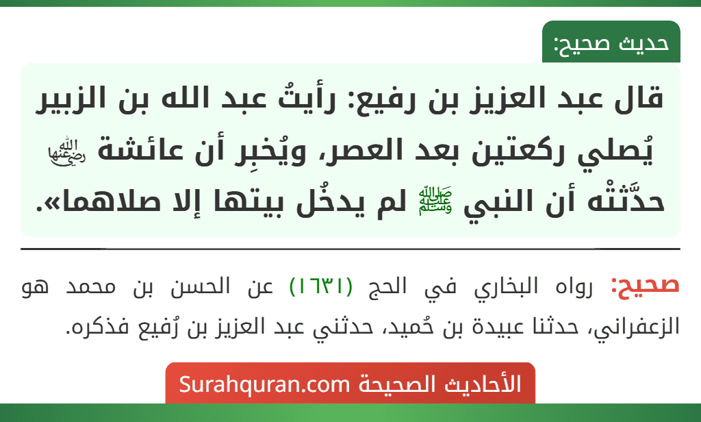قال عبد العزيز بن رفيع: رأيتُ عبد الله بن الزبير يُصلي ركعتين بعد العصر، ويُخبِر أن عائشة ﵂ حدَّثتْه أن النبي ﷺ لم يدخُل بيتها إلا صلاهما». قال عبد العزيز بن رفيع: رأيتُ عبد الله بن الزبير يُصلي ركعتين بعد العصر، ويُخبِر أن عائشة ﵂ حدَّثتْه أن النبي ﷺ لم يدخُل بيتها إلا صلاهما».