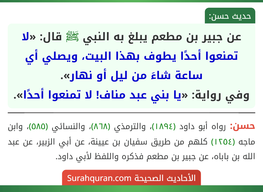 عن جبير بن مطعم يبلغ به النبي ﷺ قال: «لا تمنعوا أحدًا يطوف بهذا البيت، ويصلي أي ساعة شاءَ من ليل أو نهار».
وفي رواية: «يا بني عبد مناف! لا تمنعوا أحدًا». عن جبير بن مطعم يبلغ به النبي ﷺ قال: «لا تمنعوا أحدًا يطوف بهذا البيت، ويصلي أي ساعة شاءَ من ليل أو نهار».
وفي رواية: «يا بني عبد مناف! لا تمنعوا أحدًا».