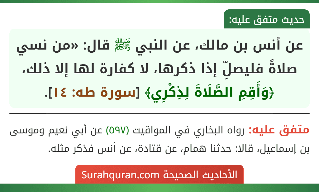 عن أنس بن مالك، عن النبي ﷺ قال: «من نسي صلاةً فليصلِّ إذا ذكرها، لا كفارة لها إلا ذلك، ﴿وَأَقِمِ الصَّلَاةَ لِذِكْرِي﴾ [سورة طه: ١٤].