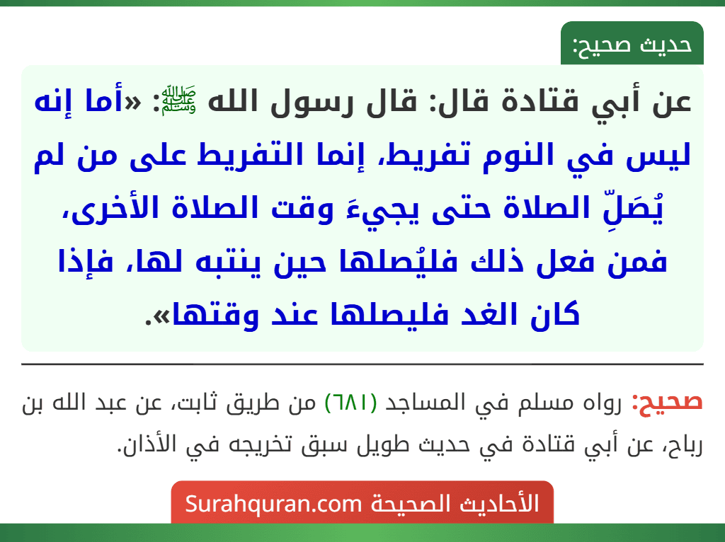 عن أبي قتادة قال: قال رسول الله ﷺ: «أما إنه ليس في النوم تفريط، إنما التفريط على من لم يُصَلِّ الصلاة حتى يجيءَ وقت الصلاة الأخرى، فمن فعل ذلك فليُصلها حين ينتبه لها، فإذا كان الغد فليصلها عند وقتها». عن أبي قتادة قال: قال رسول الله ﷺ: «أما إنه ليس في النوم تفريط، إنما التفريط على من لم يُصَلِّ الصلاة حتى يجيءَ وقت الصلاة الأخرى، فمن فعل ذلك فليُصلها حين ينتبه لها، فإذا كان الغد فليصلها عند وقتها».