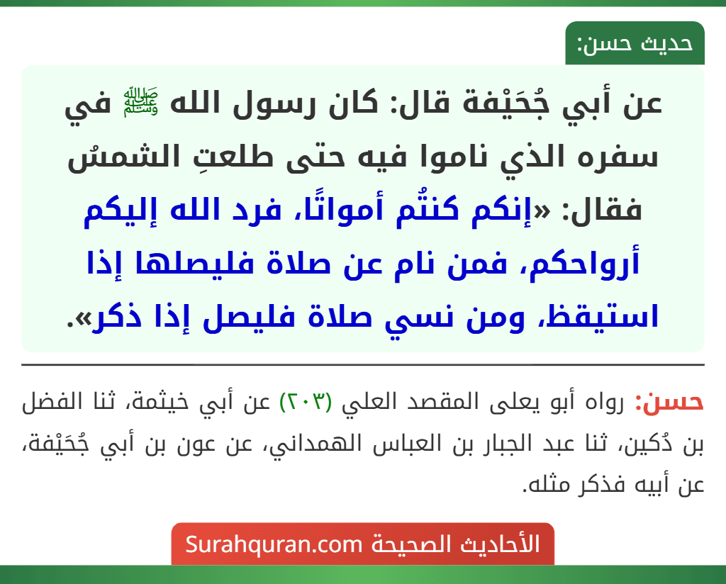 عن أبي جُحَيْفة قال: كان رسول الله ﷺ في سفره الذي ناموا فيه حتى طلعتِ الشمسُ فقال: «إنكم كنتُم أمواتًا، فرد الله إليكم أرواحكم، فمن نام عن صلاة فليصلها إذا استيقظ، ومن نسي صلاة فليصل إذا ذكر». عن أبي جُحَيْفة قال: كان رسول الله ﷺ في سفره الذي ناموا فيه حتى طلعتِ الشمسُ فقال: «إنكم كنتُم أمواتًا، فرد الله إليكم أرواحكم، فمن نام عن صلاة فليصلها إذا استيقظ، ومن نسي صلاة فليصل إذا ذكر».