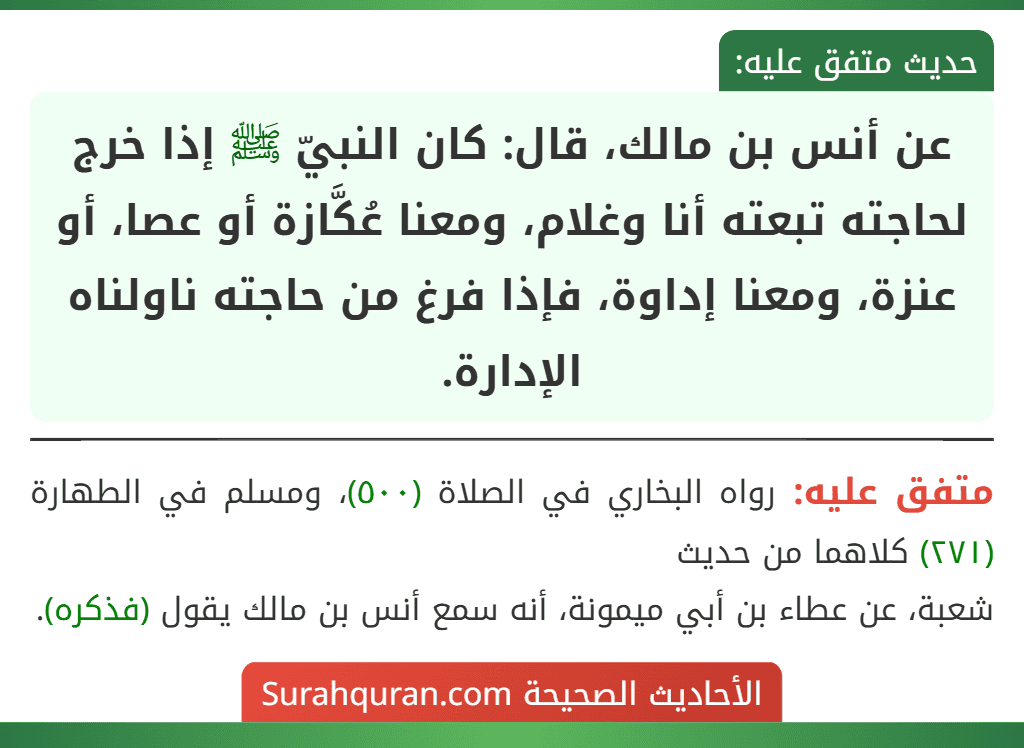 عن أنس بن مالك، قال: كان النبيّ ﷺ إذا خرج لحاجته تبعته أنا وغلام، ومعنا عُكَّازة أو عصا، أو عنزة، ومعنا إداوة، فإذا فرغ من حاجته ناولناه الإدارة. عن أنس بن مالك، قال: كان النبيّ ﷺ إذا خرج لحاجته تبعته أنا وغلام، ومعنا عُكَّازة أو عصا، أو عنزة، ومعنا إداوة، فإذا فرغ من حاجته ناولناه الإدارة.