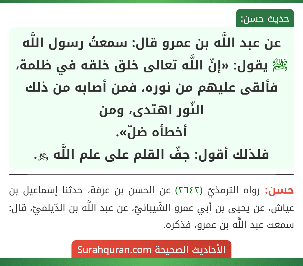 عن عبد اللَّه بن عمرو قال: سمعتُ رسول اللَّه ﷺ يقول: «إنّ اللَّه تعالى خلق خلقه في ظلمة، فألقى عليهم من نوره، فمن أصابه من ذلك النّور اهتدى، ومن أخطأه ضلّ».
فلذلك أقول: جفّ القلم على علم اللَّه ﷿.