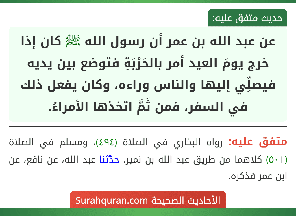 عن عبد الله بن عمر أن رسول الله ﷺ كان إذا خرج يومَ العيد أمر بالحَرْبَةِ فتوضع بين يديه فيصلِّي إليها والناس وراءه، وكان يفعل ذلك في السفر، فمن ثَمَّ اتخذها الأمراءُ. عن عبد الله بن عمر أن رسول الله ﷺ كان إذا خرج يومَ العيد أمر بالحَرْبَةِ فتوضع بين يديه فيصلِّي إليها والناس وراءه، وكان يفعل ذلك في السفر، فمن ثَمَّ اتخذها الأمراءُ.
