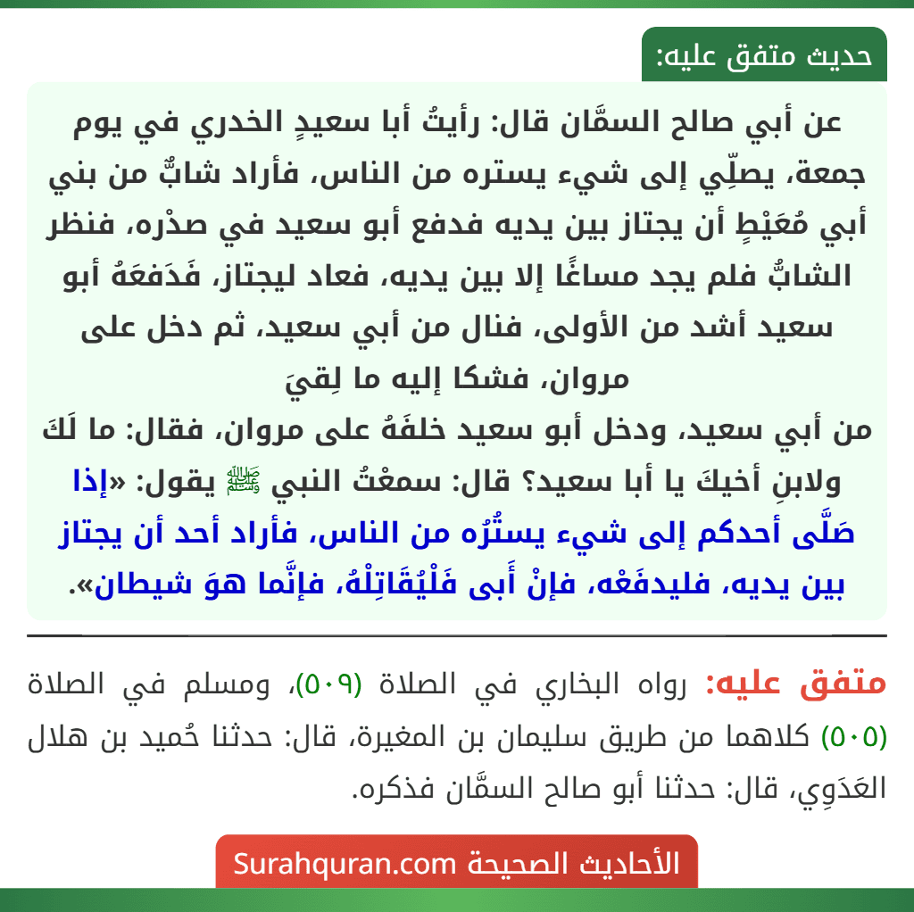 عن أبي صالح السمَّان قال: رأيتُ أبا سعيدٍ الخدري في يوم جمعة، يصلِّي إلى شيء يستره من الناس، فأراد شابٌّ من بني أبي مُعَيْطٍ أن يجتاز بين يديه فدفع أبو سعيد في صدْره، فنظر الشابُّ فلم يجد مساغًا إلا بين يديه، فعاد ليجتاز، فَدَفعَهُ أبو سعيد أشد من الأولى، فنال من أبي سعيد، ثم دخل على مروان، فشكا إليه ما لِقيَ
من أبي سعيد، ودخل أبو سعيد خلفَهُ على مروان، فقال: ما لَكَ ولابنِ أخيكَ يا أبا سعيد؟ قال: سمعْتُ النبي ﷺ يقول: «إذا صَلَّى أحدكم إلى شيء يستُرُه من الناس، فأراد أحد أن يجتاز بين يديه، فليدفَعْه، فإنْ أَبى فَلْيُقَاتِلْهُ، فإنَّما هوَ شيطان». عن أبي صالح السمَّان قال: رأيتُ أبا سعيدٍ الخدري في يوم جمعة، يصلِّي إلى شيء يستره من الناس، فأراد شابٌّ من بني أبي مُعَيْطٍ أن يجتاز بين يديه فدفع أبو سعيد في صدْره، فنظر الشابُّ فلم يجد مساغًا إلا بين يديه، فعاد ليجتاز، فَدَفعَهُ أبو سعيد أشد من الأولى، فنال من أبي سعيد، ثم دخل على مروان، فشكا إليه ما لِقيَ
من أبي سعيد، ودخل أبو سعيد خلفَهُ على مروان، فقال: ما لَكَ ولابنِ أخيكَ يا أبا سعيد؟ قال: سمعْتُ النبي ﷺ يقول: «إذا صَلَّى أحدكم إلى شيء يستُرُه من الناس، فأراد أحد أن يجتاز بين يديه، فليدفَعْه، فإنْ أَبى فَلْيُقَاتِلْهُ، فإنَّما هوَ شيطان».