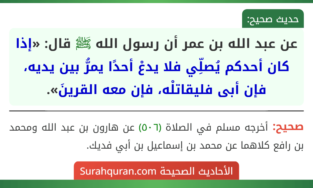 عن عبد الله بن عمر أن رسول الله ﷺ قال: «إذا كان أحدكم يُصلِّي فلا يدعْ أحدًا يمرُّ بين يديه، فإن أبى فليقاتلْه، فإن معه القرينَ». عن عبد الله بن عمر أن رسول الله ﷺ قال: «إذا كان أحدكم يُصلِّي فلا يدعْ أحدًا يمرُّ بين يديه، فإن أبى فليقاتلْه، فإن معه القرينَ».