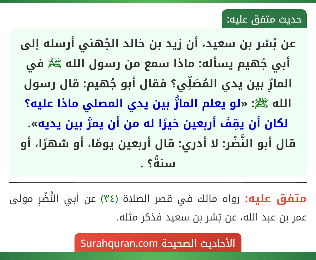 عن بُسْر بن سعيد، أن زيد بن خالد الجُهني أرسله إلى أبي جُهيم يسأله: ماذا سمع من رسول الله ﷺ في المارِّ بين يدي المُصَلِّي؟ فقال أبو جُهيم: قال رسول الله ﷺ: «لو يعلم المارُّ بين يدي المصلي ماذا عليه؟ لكان أن يقِفَ أربعين خيرًا له من أن يمرَّ بين يديه».
قال أبو النَّضْر: لا أدري: قال أربعين يومًا، أو شهرًا، أو سنةً؟ .