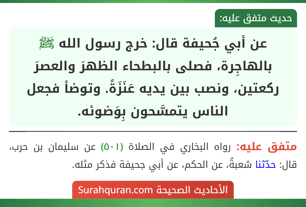 عن أبي جُحيفة قال: خرج رسول الله ﷺ بالهاجِرة، فصلى بالبطحاء الظهرَ والعصرَ ركعتين، ونصب بين يديه عَنَزَةً. وتوضأ فجعل الناس يتمسَّحون بِوَضوئه. عن أبي جُحيفة قال: خرج رسول الله ﷺ بالهاجِرة، فصلى بالبطحاء الظهرَ والعصرَ ركعتين، ونصب بين يديه عَنَزَةً. وتوضأ فجعل الناس يتمسَّحون بِوَضوئه.
