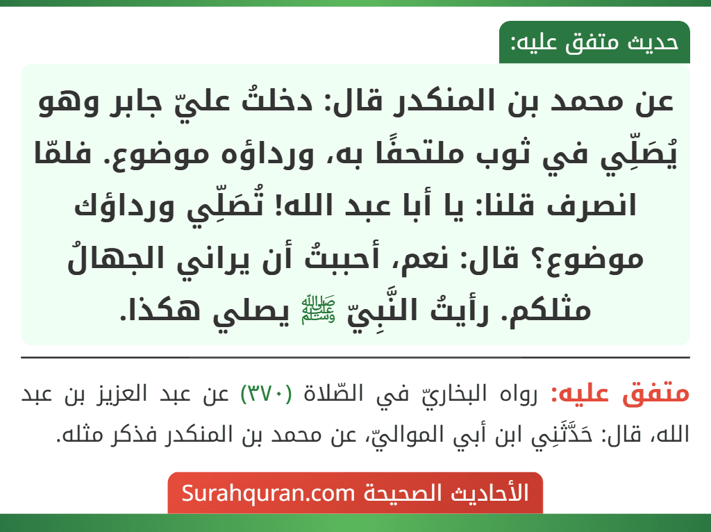 عن محمد بن المنكدر قال: دخلتُ عليّ جابر وهو يُصَلِّي في ثوب ملتحفًا به، ورداؤه موضوع. فلمّا انصرف قلنا: يا أبا عبد الله! تُصَلِّي ورداؤك موضوع؟ قال: نعم، أحببتُ أن يراني الجهالُ مثلكم. رأيتُ النَّبِيّ ﷺ يصلي هكذا. عن محمد بن المنكدر قال: دخلتُ عليّ جابر وهو يُصَلِّي في ثوب ملتحفًا به، ورداؤه موضوع. فلمّا انصرف قلنا: يا أبا عبد الله! تُصَلِّي ورداؤك موضوع؟ قال: نعم، أحببتُ أن يراني الجهالُ مثلكم. رأيتُ النَّبِيّ ﷺ يصلي هكذا.