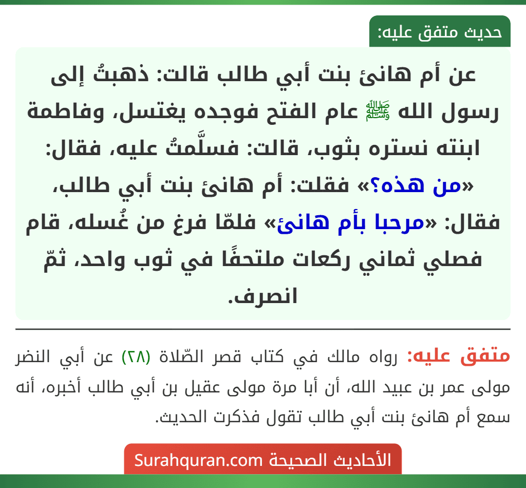 عن أم هانئ بنت أبي طالب قالت: ذهبتُ إلى رسول الله ﷺ عام الفتح فوجده يغتسل، وفاطمة ابنته نستره بثوب، قالت: فسلَّمتُ عليه، فقال: «من هذه؟» فقلت: أم هانئ بنت أبي طالب، فقال: «مرحبا بأم هانئ» فلمّا فرغ من غُسله، قام فصلي ثماني ركعات ملتحفًا في ثوب واحد، ثمّ انصرف. عن أم هانئ بنت أبي طالب قالت: ذهبتُ إلى رسول الله ﷺ عام الفتح فوجده يغتسل، وفاطمة ابنته نستره بثوب، قالت: فسلَّمتُ عليه، فقال: «من هذه؟» فقلت: أم هانئ بنت أبي طالب، فقال: «مرحبا بأم هانئ» فلمّا فرغ من غُسله، قام فصلي ثماني ركعات ملتحفًا في ثوب واحد، ثمّ انصرف.
