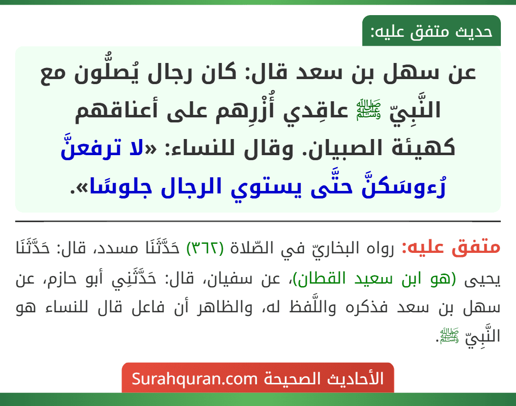 عن سهل بن سعد قال: كان رجال يُصلُّون مع النَّبِيّ ﷺ عاقِدي أُزْرِهم على أعناقهم
كهيئة الصبيان. وقال للنساء: «لا ترفعنَّ رُءوسَكنَّ حتَّى يستوي الرجال جلوسًا». عن سهل بن سعد قال: كان رجال يُصلُّون مع النَّبِيّ ﷺ عاقِدي أُزْرِهم على أعناقهم
كهيئة الصبيان. وقال للنساء: «لا ترفعنَّ رُءوسَكنَّ حتَّى يستوي الرجال جلوسًا».