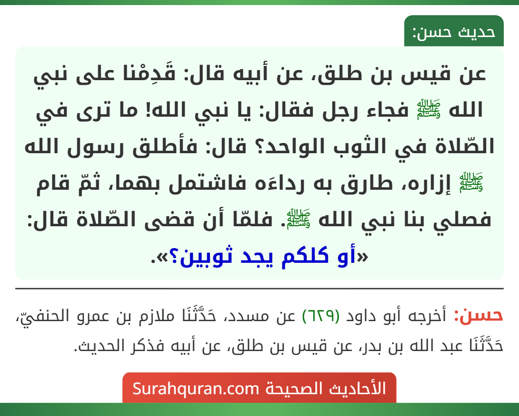 عن قيس بن طلق، عن أبيه قال: قَدِمْنا على نبي الله ﷺ فجاء رجل فقال: يا نبي الله! ما ترى في الصّلاة في الثوب الواحد؟ قال: فأطلق رسول الله ﷺ إزاره، طارق به رداءَه فاشتمل بهما، ثمّ قام فصلي بنا نبي الله ﷺ. فلمّا أن قضى الصّلاة قال: «أو كلكم يجد ثوبين؟». عن قيس بن طلق، عن أبيه قال: قَدِمْنا على نبي الله ﷺ فجاء رجل فقال: يا نبي الله! ما ترى في الصّلاة في الثوب الواحد؟ قال: فأطلق رسول الله ﷺ إزاره، طارق به رداءَه فاشتمل بهما، ثمّ قام فصلي بنا نبي الله ﷺ. فلمّا أن قضى الصّلاة قال: «أو كلكم يجد ثوبين؟».