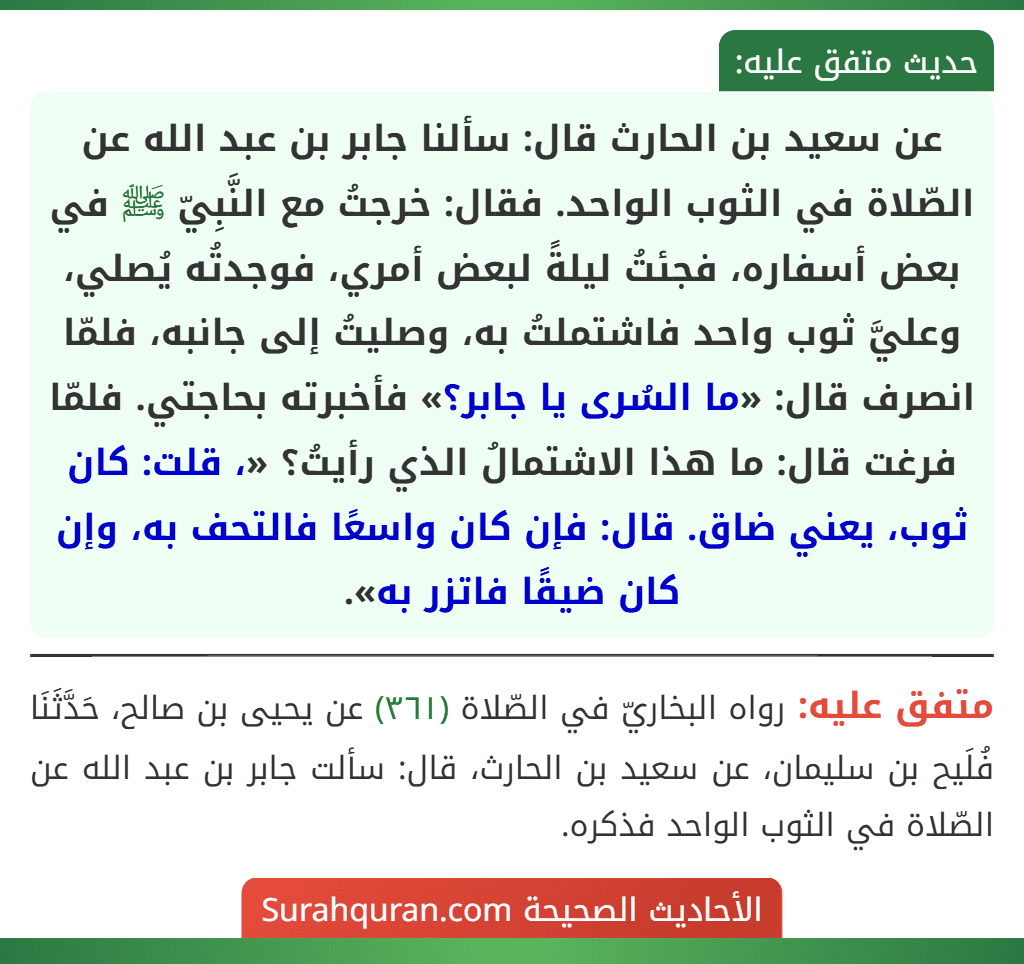عن سعيد بن الحارث قال: سألنا جابر بن عبد الله عن الصّلاة في الثوب الواحد. فقال: خرجتُ مع النَّبِيّ ﷺ في بعض أسفاره، فجئتُ ليلةً لبعض أمري، فوجدتُه يُصلي، وعليَّ ثوب واحد فاشتملتُ به، وصليتُ إلى جانبه، فلمّا انصرف قال: «ما السُرى يا جابر؟» فأخبرته بحاجتي. فلمّا فرغت قال: ما هذا الاشتمالُ الذي رأيتُ؟ «، قلت: كان ثوب، يعني ضاق. قال: فإن كان واسعًا فالتحف به، وإن كان ضيقًا فاتزر به». عن سعيد بن الحارث قال: سألنا جابر بن عبد الله عن الصّلاة في الثوب الواحد. فقال: خرجتُ مع النَّبِيّ ﷺ في بعض أسفاره، فجئتُ ليلةً لبعض أمري، فوجدتُه يُصلي، وعليَّ ثوب واحد فاشتملتُ به، وصليتُ إلى جانبه، فلمّا انصرف قال: «ما السُرى يا جابر؟» فأخبرته بحاجتي. فلمّا فرغت قال: ما هذا الاشتمالُ الذي رأيتُ؟ «، قلت: كان ثوب، يعني ضاق. قال: فإن كان واسعًا فالتحف به، وإن كان ضيقًا فاتزر به».