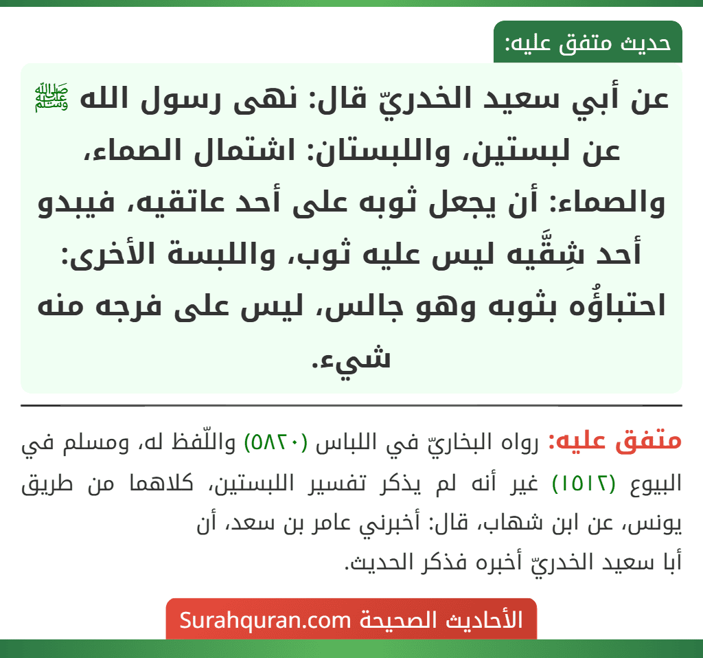 عن أبي سعيد الخدريّ قال: نهى رسول الله ﷺ عن لبستين، واللبستان: اشتمال الصماء، والصماء: أن يجعل ثوبه على أحد عاتقيه، فيبدو أحد شِقَّيه ليس عليه ثوب، واللبسة الأخرى: احتباؤُه بثوبه وهو جالس، ليس على فرجه منه شيء. عن أبي سعيد الخدريّ قال: نهى رسول الله ﷺ عن لبستين، واللبستان: اشتمال الصماء، والصماء: أن يجعل ثوبه على أحد عاتقيه، فيبدو أحد شِقَّيه ليس عليه ثوب، واللبسة الأخرى: احتباؤُه بثوبه وهو جالس، ليس على فرجه منه شيء.