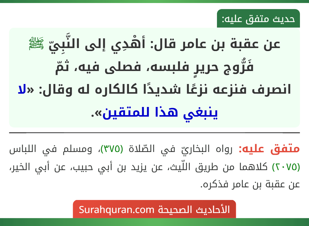 عن عقبة بن عامر قال: أهْدِي إلى النَّبِيّ ﷺ فَرُّوج حريرٍ فلبسه، فصلى فيه، ثمّ
انصرف فنزعه نزعًا شديدًا كالكاره له وقال: «لا ينبغي هذا للمتقين». عن عقبة بن عامر قال: أهْدِي إلى النَّبِيّ ﷺ فَرُّوج حريرٍ فلبسه، فصلى فيه، ثمّ
انصرف فنزعه نزعًا شديدًا كالكاره له وقال: «لا ينبغي هذا للمتقين».