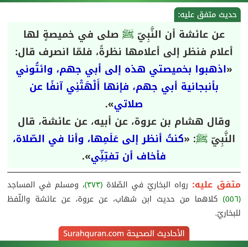 عن عائشة أن النَّبِيّ ﷺ صلى في خميصةٍ لها أعلام فنظر إلى أعلامها نظرةً، فلمّا انصرف قال: «اذهبوا بخميصتي هذه إلى أبي جهم، وائتُوني بأنبجانية أبي جهم، فإنها أَلْهَتْنِي آنفًا عن صلاتي».
وقال هشام بن عروة، عن أبيه، عن عائشة، قال النَّبِيّ ﷺ: «كنتُ أنظر إلى عَلَمِها، وأنا في الصّلاة، فأخاف أن تفتِنِّي». عن عائشة أن النَّبِيّ ﷺ صلى في خميصةٍ لها أعلام فنظر إلى أعلامها نظرةً، فلمّا انصرف قال: «اذهبوا بخميصتي هذه إلى أبي جهم، وائتُوني بأنبجانية أبي جهم، فإنها أَلْهَتْنِي آنفًا عن صلاتي».
وقال هشام بن عروة، عن أبيه، عن عائشة، قال النَّبِيّ ﷺ: «كنتُ أنظر إلى عَلَمِها، وأنا في الصّلاة، فأخاف أن تفتِنِّي».