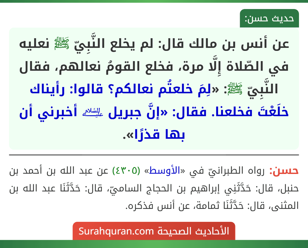 عن أنس بن مالك قال: لم يخلع النَّبِيّ ﷺ نعليه في الصّلاة إِلَّا مرة، فخلع القومُ نعالهم، فقال النَّبِيّ ﷺ: «لِمَ خلعتُم نعالكم؟ قالوا: رأيناك خلَعْتَ فخلعنا. فقال: «إنَّ جبريل ﵇ أخبرني أن بها قذرًا». عن أنس بن مالك قال: لم يخلع النَّبِيّ ﷺ نعليه في الصّلاة إِلَّا مرة، فخلع القومُ نعالهم، فقال النَّبِيّ ﷺ: «لِمَ خلعتُم نعالكم؟ قالوا: رأيناك خلَعْتَ فخلعنا. فقال: «إنَّ جبريل ﵇ أخبرني أن بها قذرًا».