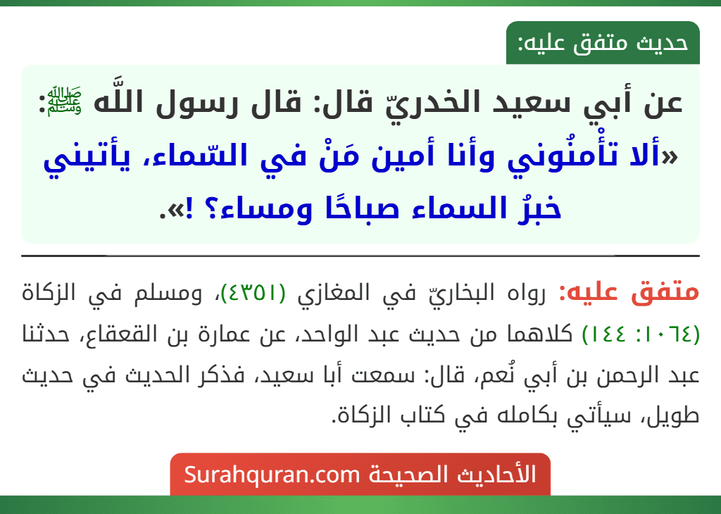 عن أبي سعيد الخدريّ قال: قال رسول اللَّه ﷺ: «ألا تأْمنُوني وأنا أمين مَنْ في السّماء، يأتيني خبرُ السماء صباحًا ومساء؟ !».