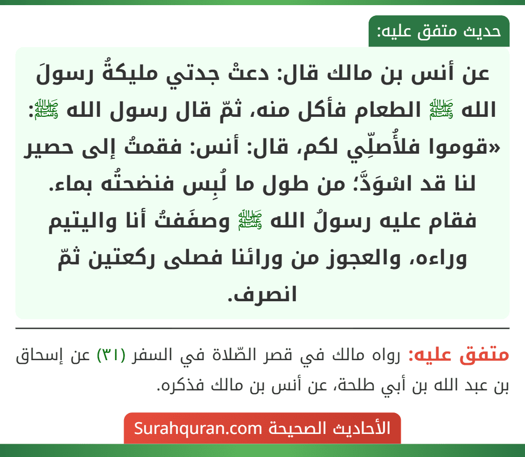 عن أنس بن مالك قال: دعتْ جدتي مليكةُ رسولَ الله ﷺ الطعام فأكل منه، ثمّ قال رسول الله ﷺ: «قوموا فلأُصلِّي لكم، قال: أنس: فقمتُ إلى حصير لنا قد اسْوَدَّ؛ من طول ما لُبِس فنضحتُه بماء. فقام عليه رسولُ الله ﷺ وصفَفتُ أنا واليتيم وراءه، والعجوز من ورائنا فصلى ركعتين ثمّ انصرف. عن أنس بن مالك قال: دعتْ جدتي مليكةُ رسولَ الله ﷺ الطعام فأكل منه، ثمّ قال رسول الله ﷺ: «قوموا فلأُصلِّي لكم، قال: أنس: فقمتُ إلى حصير لنا قد اسْوَدَّ؛ من طول ما لُبِس فنضحتُه بماء. فقام عليه رسولُ الله ﷺ وصفَفتُ أنا واليتيم وراءه، والعجوز من ورائنا فصلى ركعتين ثمّ انصرف.