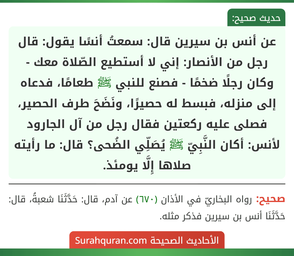 عن أنس بن سيرين قال: سمعتُ أنسًا يقول: قال رجل من الأنصار: إني لا أستطيع الصّلاة معك - وكان رجلًا ضخمًا - فصنع للنبي ﷺ طعامًا، فدعاه إلى منزله، فبسط له حصيرًا، ونَضَحَ طرف الحصير، فصلى عليه ركعتين فقال رجل من آل الجارود لأنس: أكان النَّبِيّ ﷺ يُصَلِّي الضُحى؟ قال: ما رأيته صلاها إِلَّا يومئذ. عن أنس بن سيرين قال: سمعتُ أنسًا يقول: قال رجل من الأنصار: إني لا أستطيع الصّلاة معك - وكان رجلًا ضخمًا - فصنع للنبي ﷺ طعامًا، فدعاه إلى منزله، فبسط له حصيرًا، ونَضَحَ طرف الحصير، فصلى عليه ركعتين فقال رجل من آل الجارود لأنس: أكان النَّبِيّ ﷺ يُصَلِّي الضُحى؟ قال: ما رأيته صلاها إِلَّا يومئذ.