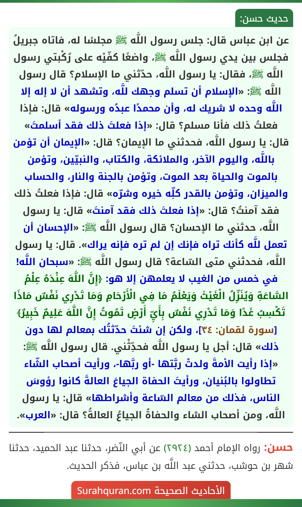 عن ابن عباس قال: جلس رسول اللَّه ﷺ مجلسًا له، فاتاه جبريلُ فجلس بين يدي رسول اللَّه ﷺ، واضعًا كفّيْه على رُكْبتي رسول اللَّه ﷺ، فقال: يا رسول اللَّه، حدّثني ما الإسلام؟ قال رسول اللَّه ﷺ: «الإسلام أن تسلم وجهك للَّه، وتشهد أن لا إله إلا اللَّه وحده لا شريك له، وأن محمدًا عبدُه ورسوله» قال: فإذا فعلتُ ذلك فأنا مسلم؟ قال: «إذا فعلتَ ذلك فقد أسلمتَ» قال: يا رسول اللَّه، فحدثني ما الإيمان؟ قال: «الإيمان أن تؤمن باللَّه، واليوم الآخر، والملائكة، والكتاب، والنبيّين، وتؤمن بالموت والحياة بعد الموت، وتؤمن بالجنة والنار، والحساب والميزان، وتؤمن بالقدر كلِّه خيره وشرّه» قال: فإذا فعلتُ ذلك فقد آمنتُ؟ قال: «إذا فعلتَ ذلك فقد آمنتَ» قال: يا رسول اللَّه، حدثني ما الإحسان؟ قال رسول اللَّه ﷺ: «الإحسان أن تعمل للَّه كأنك تراه فإنك إن لم تره فإنه يراك». قال: يا رسول اللَّه، فحدثني متى السّاعة؟ قال رسول اللَّه ﷺ: «سبحان اللَّه! في خمس من الغيب لا يعلمهن إلا هو: ﴿إِنَّ اللَّهَ عِنْدَهُ عِلْمُ السَّاعَةِ وَيُنَزِّلُ الْغَيْثَ وَيَعْلَمُ مَا فِي الْأَرْحَامِ وَمَا تَدْرِي نَفْسٌ مَاذَا تَكْسِبُ غَدًا وَمَا تَدْرِي نَفْسٌ بِأَيِّ أَرْضٍ تَمُوتُ إِنَّ اللَّهَ عَلِيمٌ خَبِيرٌ﴾ [سورة لقمان: ٣٤]، ولكن إن شئتَ حدّثتُك بمعالم لها دون ذلك» قال: أجل يا رسول اللَّه فحدِّثْني. قال رسول اللَّه ﷺ: «إذا رأيت الأمةَ ولدتْ ربَّتها -أو ربَّها-، ورأيت أصحاب الشّاء تطاولوا بالبُنيان، ورأيتَ الحفاة الجياعَ العالةَ كانوا رؤوسَ الناس، فذلك من معالم السّاعة وأشراطها» قال: يا رسول اللَّه، ومن أصحاب الشاء والحفاةُ الجياعُ العالةُ؟ قال: «العرب».