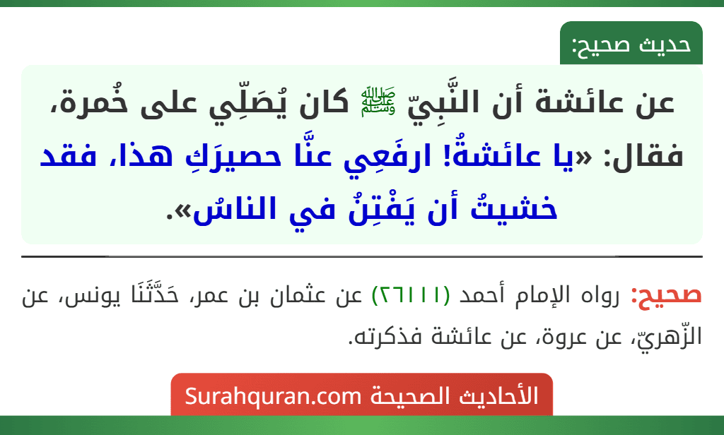 عن عائشة أن النَّبِيّ ﷺ كان يُصَلِّي على خُمرة، فقال: «يا عائشةُ! ارفَعِي عنَّا حصيرَكِ هذا، فقد خشيتُ أن يَفْتِنُ في الناسُ». عن عائشة أن النَّبِيّ ﷺ كان يُصَلِّي على خُمرة، فقال: «يا عائشةُ! ارفَعِي عنَّا حصيرَكِ هذا، فقد خشيتُ أن يَفْتِنُ في الناسُ».