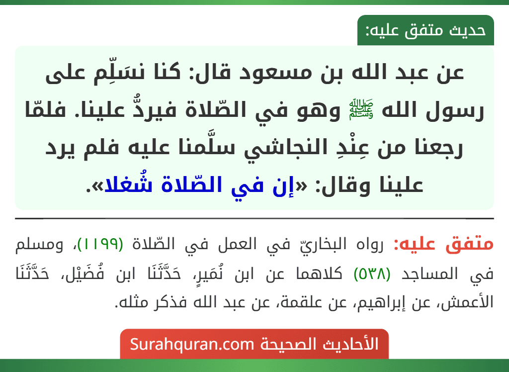 عن عبد الله بن مسعود قال: كنا نسَلِّم على رسول الله ﷺ وهو في الصّلاة فيردُّ علينا. فلمّا رجعنا من عِنْدِ النجاشي سلَّمنا عليه فلم يرد علينا وقال: «إن في الصّلاة شُغلا». عن عبد الله بن مسعود قال: كنا نسَلِّم على رسول الله ﷺ وهو في الصّلاة فيردُّ علينا. فلمّا رجعنا من عِنْدِ النجاشي سلَّمنا عليه فلم يرد علينا وقال: «إن في الصّلاة شُغلا».