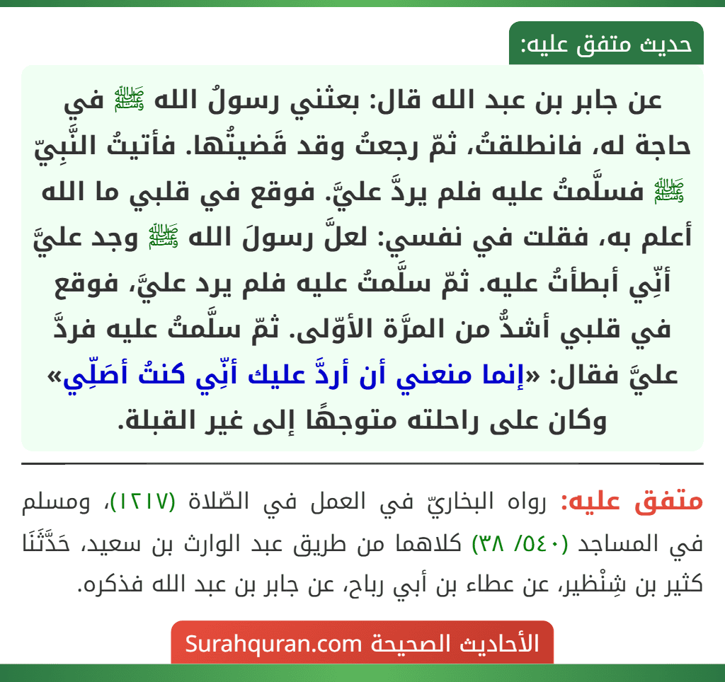 عن جابر بن عبد الله قال: بعثني رسولُ الله ﷺ في حاجة له، فانطلقتُ، ثمّ رجعتُ وقد قَضيتُها. فأتيتُ النَّبِيّ ﷺ فسلَّمتُ عليه فلم يردَّ عليَّ. فوقع في قلبي ما الله أعلم به، فقلت في نفسي: لعلَّ رسولَ الله ﷺ وجد عليَّ أنِّي أبطأتُ عليه. ثمّ سلَّمتُ عليه فلم يرد عليَّ، فوقع في قلبي أشدُّ من المرَّة الأوّلى. ثمّ سلَّمتُ عليه فردَّ عليَّ فقال: «إنما منعني أن أردَّ عليك أنِّي كنتُ أصَلِّي» وكان على راحلته متوجهًا إلى غير القبلة. عن جابر بن عبد الله قال: بعثني رسولُ الله ﷺ في حاجة له، فانطلقتُ، ثمّ رجعتُ وقد قَضيتُها. فأتيتُ النَّبِيّ ﷺ فسلَّمتُ عليه فلم يردَّ عليَّ. فوقع في قلبي ما الله أعلم به، فقلت في نفسي: لعلَّ رسولَ الله ﷺ وجد عليَّ أنِّي أبطأتُ عليه. ثمّ سلَّمتُ عليه فلم يرد عليَّ، فوقع في قلبي أشدُّ من المرَّة الأوّلى. ثمّ سلَّمتُ عليه فردَّ عليَّ فقال: «إنما منعني أن أردَّ عليك أنِّي كنتُ أصَلِّي» وكان على راحلته متوجهًا إلى غير القبلة.
