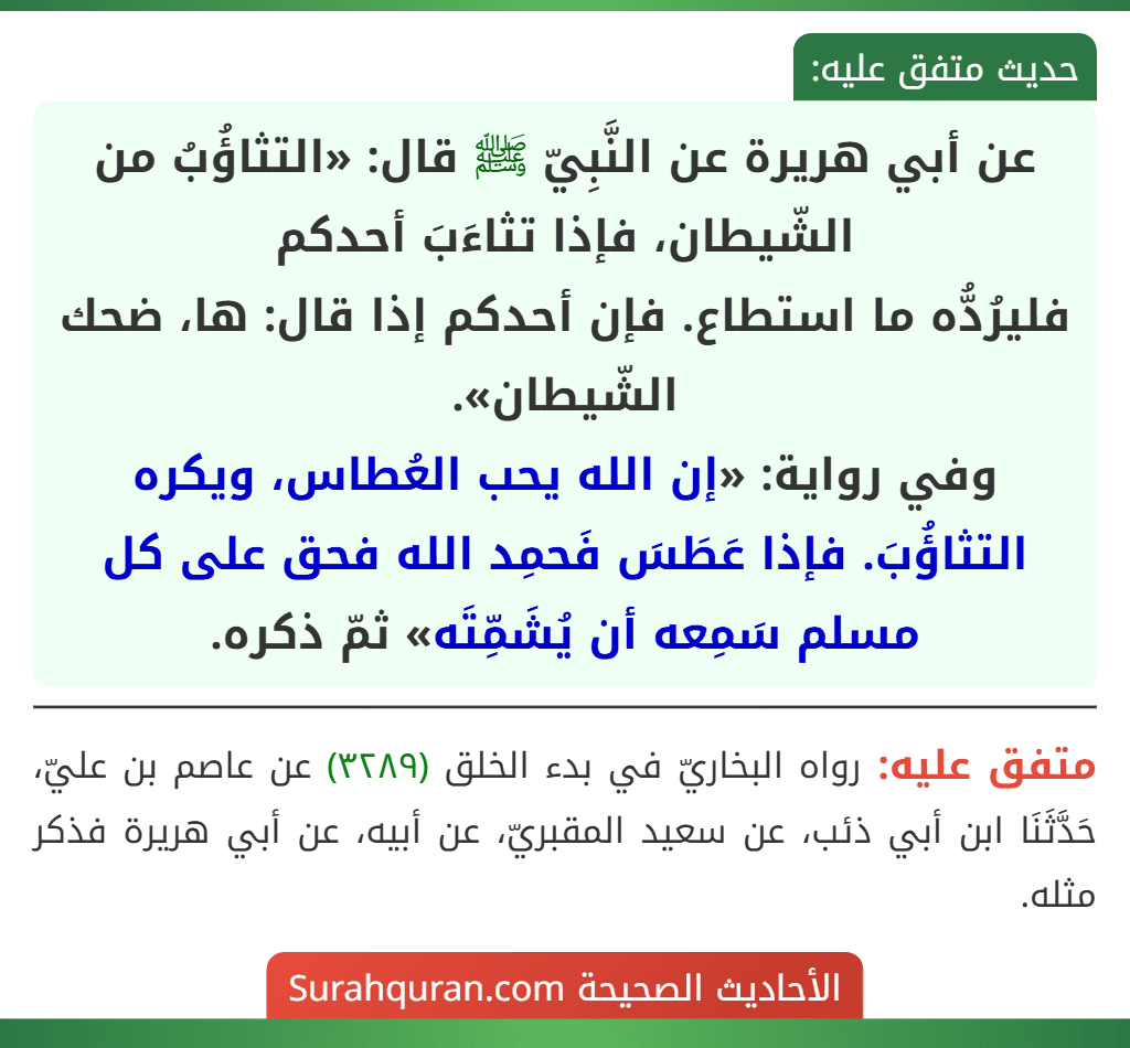 عن أبي هريرة عن النَّبِيّ ﷺ قال: «التثاؤُبُ من الشّيطان، فإذا تثاءَبَ أحدكم
فليرُدُّه ما استطاع. فإن أحدكم إذا قال: ها، ضحك الشّيطان».
وفي رواية: «إن الله يحب العُطاس، ويكره التثاؤُبَ. فإذا عَطَسَ فَحمِد الله فحق على كل مسلم سَمِعه أن يُشَمِّتَه» ثمّ ذكره. عن أبي هريرة عن النَّبِيّ ﷺ قال: «التثاؤُبُ من الشّيطان، فإذا تثاءَبَ أحدكم
فليرُدُّه ما استطاع. فإن أحدكم إذا قال: ها، ضحك الشّيطان».
وفي رواية: «إن الله يحب العُطاس، ويكره التثاؤُبَ. فإذا عَطَسَ فَحمِد الله فحق على كل مسلم سَمِعه أن يُشَمِّتَه» ثمّ ذكره.