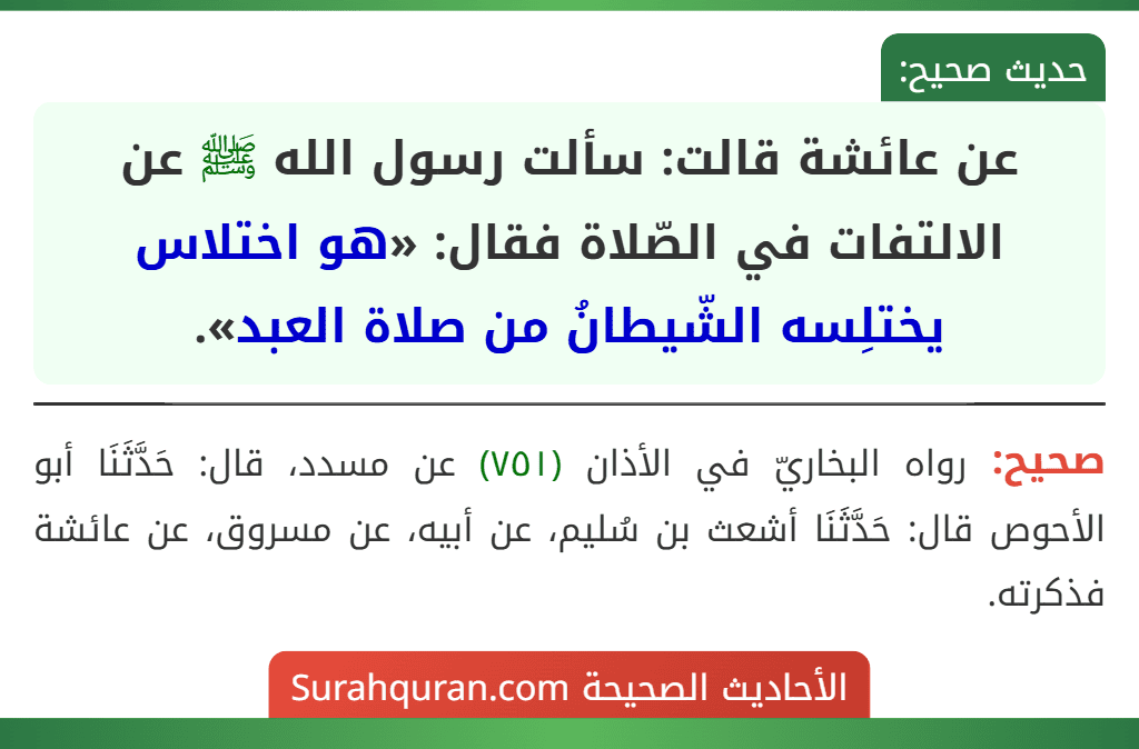 عن عائشة قالت: سألت رسول الله ﷺ عن الالتفات في الصّلاة فقال: «هو اختلاس يختلِسه الشّيطانُ من صلاة العبد». عن عائشة قالت: سألت رسول الله ﷺ عن الالتفات في الصّلاة فقال: «هو اختلاس يختلِسه الشّيطانُ من صلاة العبد».