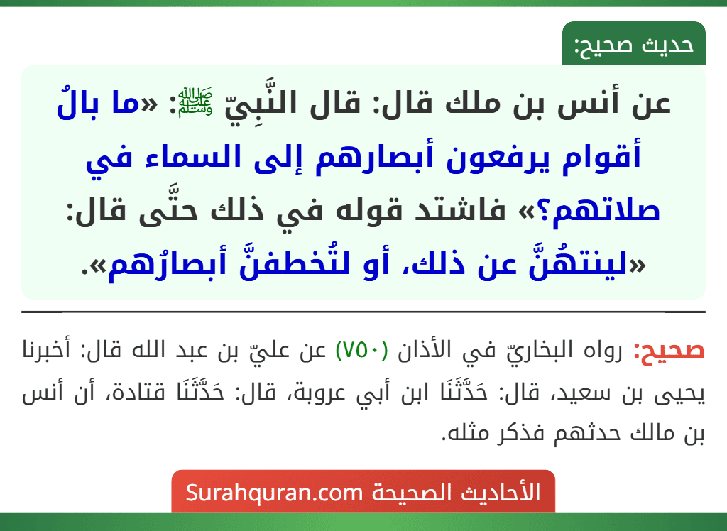 عن أنس بن ملك قال: قال النَّبِيّ ﷺ: «ما بالُ أقوام يرفعون أبصارهم إلى السماء في صلاتهم؟» فاشتد قوله في ذلك حتَّى قال: «لينتهُنَّ عن ذلك، أو لتُخطفنَّ أبصارُهم». عن أنس بن ملك قال: قال النَّبِيّ ﷺ: «ما بالُ أقوام يرفعون أبصارهم إلى السماء في صلاتهم؟» فاشتد قوله في ذلك حتَّى قال: «لينتهُنَّ عن ذلك، أو لتُخطفنَّ أبصارُهم».