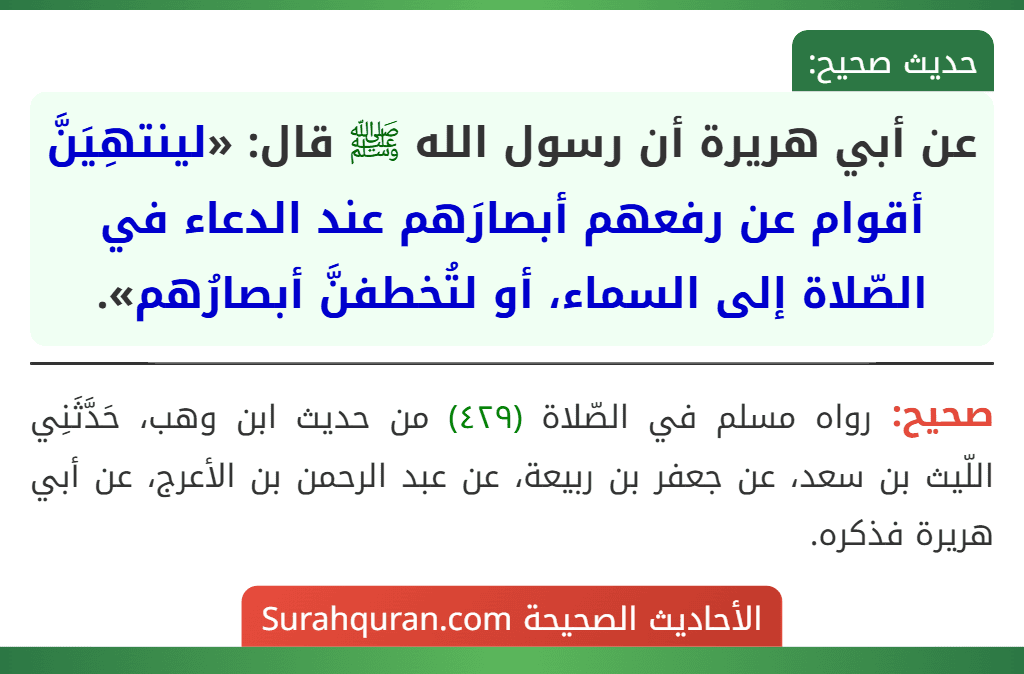 عن أبي هريرة أن رسول الله ﷺ قال: «لينتهِيَنَّ أقوام عن رفعهم أبصارَهم عند الدعاء في الصّلاة إلى السماء، أو لتُخطفنَّ أبصارُهم». عن أبي هريرة أن رسول الله ﷺ قال: «لينتهِيَنَّ أقوام عن رفعهم أبصارَهم عند الدعاء في الصّلاة إلى السماء، أو لتُخطفنَّ أبصارُهم».