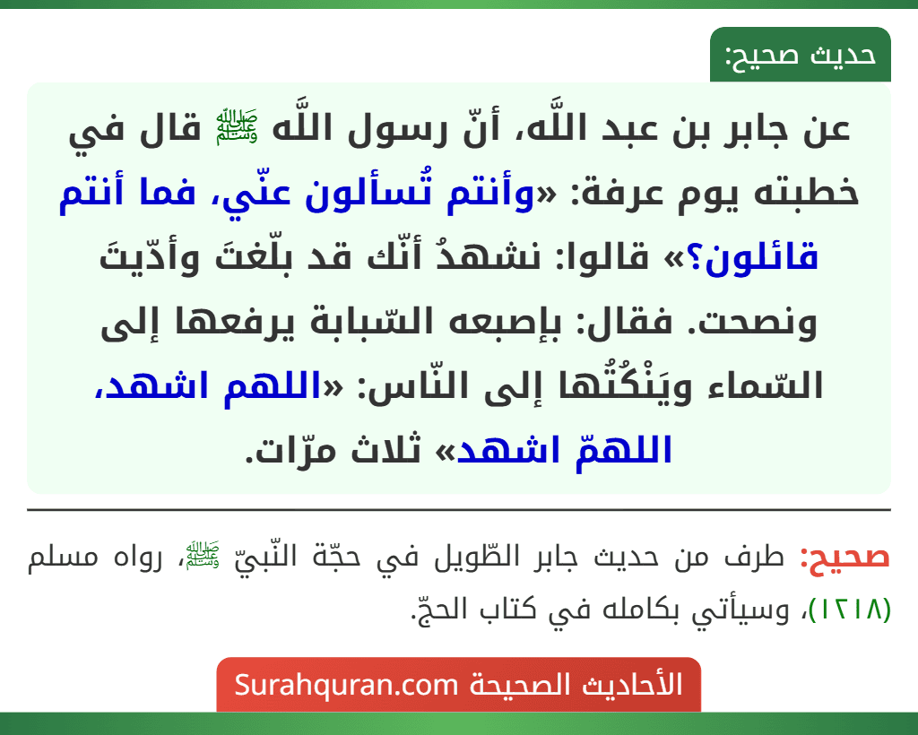 عن جابر بن عبد اللَّه، أنّ رسول اللَّه ﷺ قال في خطبته يوم عرفة: «وأنتم تُسألون عنّي، فما أنتم قائلون؟» قالوا: نشهدُ أنّك قد بلّغتَ وأدّيتَ ونصحت. فقال: بإصبعه السّبابة يرفعها إلى السّماء ويَنْكُتُها إلى النّاس: «اللهم اشهد، اللهمّ اشهد» ثلاث مرّات.