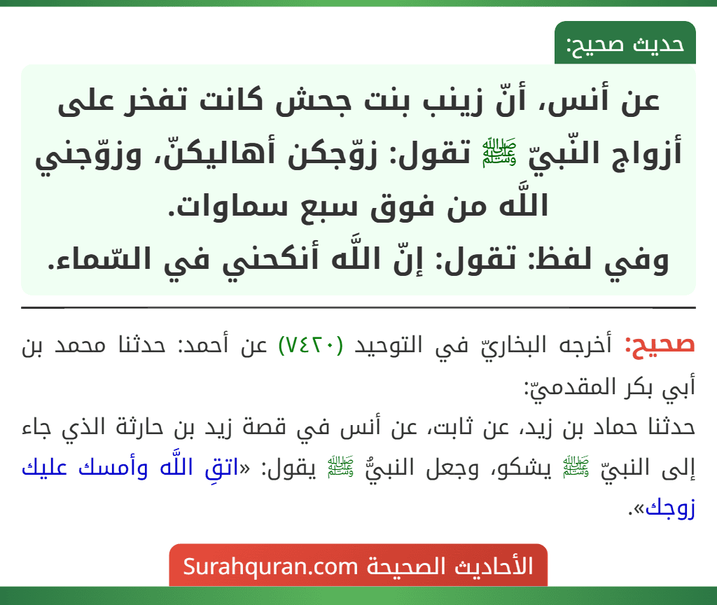 عن أنس، أنّ زينب بنت جحش كانت تفخر على أزواج النّبيّ ﷺ تقول: زوّجكن أهاليكنّ، وزوّجني اللَّه من فوق سبع سماوات.
وفي لفظ: تقول: إنّ اللَّه أنكحني في السّماء.