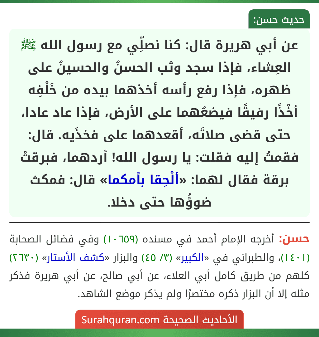عن أبي هريرة قال: كنا نصلِّي مع رسول الله ﷺ العِشاء، فإذا سجد وثب الحسنُ والحسينُ على ظهره، فإذا رفع رأسه أخذهما بيده من خَلْفِه أخْذًا رفيقًا فيضعُهما على الأرض، فإذا عاد عادا، حتى قضى صلاتَه، أقعدهما على فخذَيه. قال: فقمتُ إليه فقلت: يا رسول الله! أردهما، فبرقتْ برقة فقال لهما: «ألْحِقا بأمكما» قال: فمكث ضوؤُها حتى دخلا.