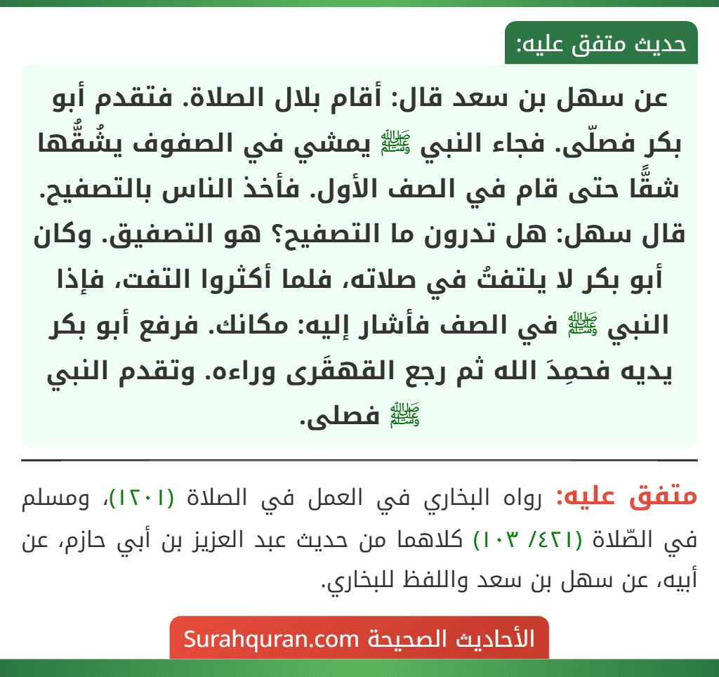 عن سهل بن سعد قال: أقام بلال الصلاة. فتقدم أبو بكر فصلّى. فجاء النبي ﷺ يمشي في الصفوف يشُقُّها شقًّا حتى قام في الصف الأول. فأخذ الناس بالتصفيح. قال سهل: هل تدرون ما التصفيح؟ هو التصفيق. وكان أبو بكر لا يلتفتُ في صلاته، فلما أكثروا التفت، فإذا النبي ﷺ في الصف فأشار إليه: مكانك. فرفع أبو بكر يديه فحمِدَ الله ثم رجع القهقَرى وراءه. وتقدم النبي ﷺ فصلى.