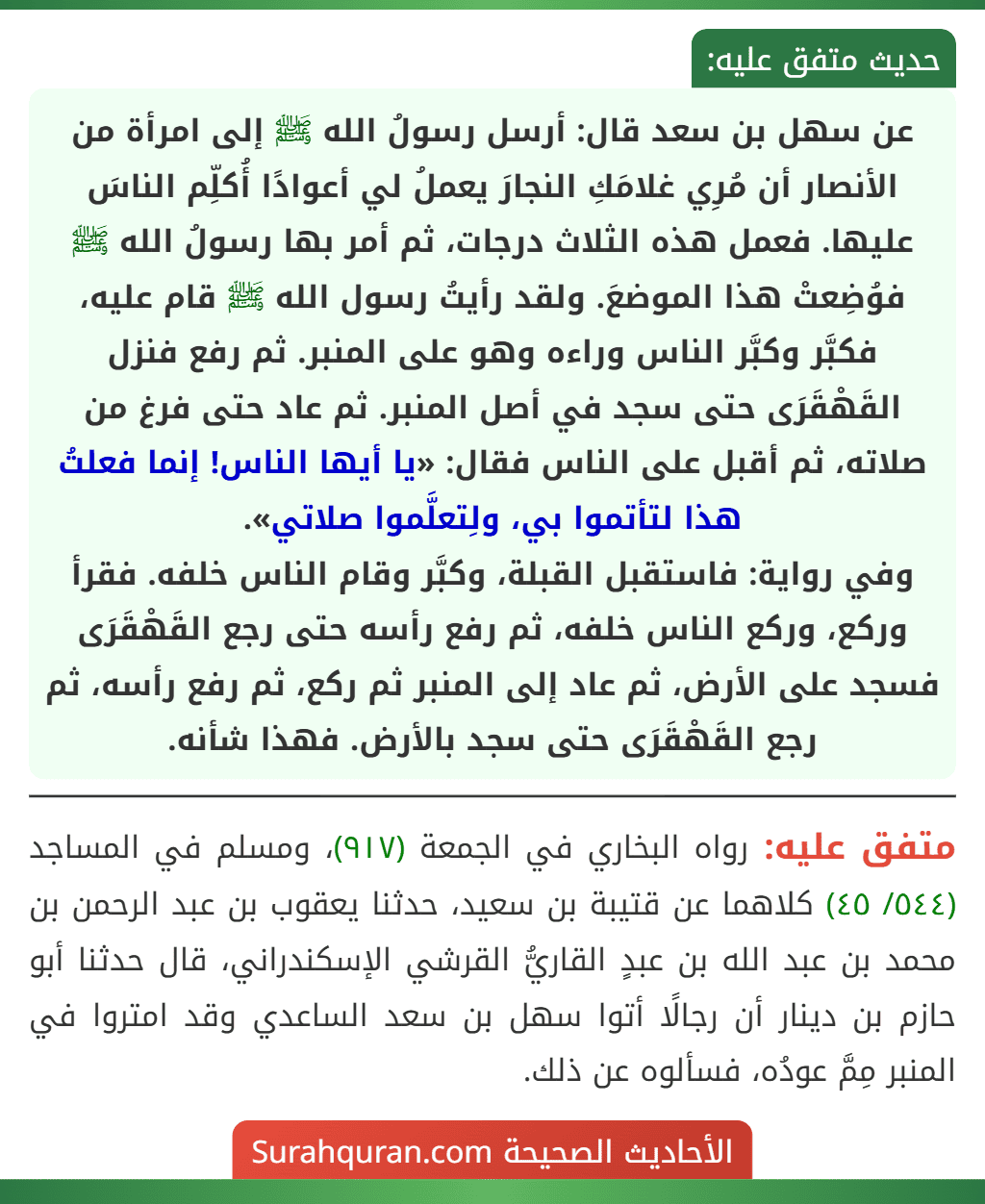 عن سهل بن سعد قال: أرسل رسولُ الله ﷺ إلى امرأة من الأنصار أن مُرِي غلامَكِ النجارَ يعملُ لي أعوادًا أُكلِّم الناسَ عليها. فعمل هذه الثلاث درجات، ثم أمر بها رسولُ الله ﷺ فوُضِعتْ هذا الموضعَ. ولقد رأيتُ رسول الله ﷺ قام عليه، فكبَّر وكبَّر الناس وراءه وهو على المنبر. ثم رفع فنزل القَهْقَرَى حتى سجد في أصل المنبر. ثم عاد حتى فرغ من صلاته، ثم أقبل على الناس فقال: «يا أيها الناس! إنما فعلتُ هذا لتأتموا بي، ولِتعلَّموا صلاتي».
وفي رواية: فاستقبل القبلة، وكبَّر وقام الناس خلفه. فقرأ وركع، وركع الناس خلفه، ثم رفع رأسه حتى رجع القَهْقَرَى فسجد على الأرض، ثم عاد إلى المنبر ثم ركع، ثم رفع رأسه، ثم رجع القَهْقَرَى حتى سجد بالأرض. فهذا شأنه.