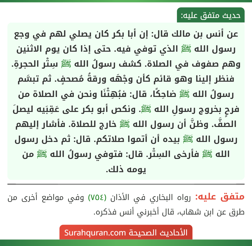 عن أنس بن مالك قال: إن أبا بكر كان يصلي لهم في وجع رسول الله ﷺ الذي توفي فيه. حتى إذا كان يوم الاثنين وهم صفوف في الصلاة. كشف رسولُ الله ﷺ سِتْر الحجرةِ. فنظر إلينا وهو قائم كأن وجْهَه ورقةُ مُصحفٍ. ثم تبسَّم رسولُ الله ﷺ ضاحِكًا، قال: فبُهِتْنَا ونحن في الصلاة من فرحٍ بخروج رسولِ الله ﷺ. ونكص أبو بكر على عَقِبَيه ليصلَ الصفَّ. وظنَّ أن رسول الله ﷺ خارج للصلاة. فأشار إليهم رسول الله ﷺ بيده أن أتموا صلاتكم. قال: ثم دخل رسول الله ﷺ فأرخى السِتْر. قال: فتوفي رسولُ الله ﷺ من يومه ذلك.