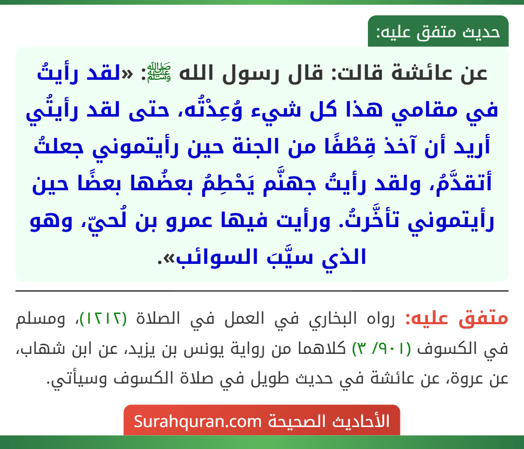 عن عائشة قالت: قال رسول الله ﷺ: «لقد رأيتُ في مقامي هذا كل شيء وُعِدْتُه، حتى لقد رأيتُي أريد أن آخذ قِطْفًا من الجنة حين رأيتموني جعلتُ أتقدَّمُ، ولقد رأيتُ جهنَّم يَحْطِمُ بعضُها بعضًا حين رأيتموني تأخَّرتُ. ورأيت فيها عمرو بن لُحيّ، وهو الذي سيَّبَ السوائب».