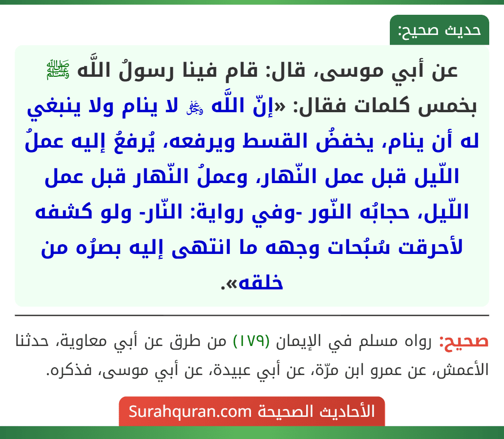 عن أبي موسى، قال: قام فينا رسولُ اللَّه ﷺ بخمس كلمات فقال: «إنّ اللَّه ﷿ لا ينام ولا ينبغي له أن ينام، يخفضُ القسط ويرفعه، يُرفعُ إليه عملُ اللّيل قبل عمل النّهار، وعملُ النّهار قبل عمل اللّيل، حجابُه النّور -وفي رواية: النّار- ولو كشفه لأحرقت سُبُحات وجهه ما انتهى إليه بصرُه من خلقه».