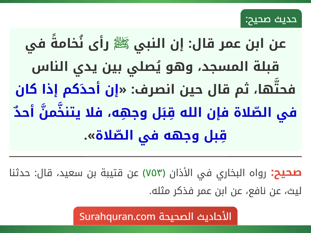 عن ابن عمر قال: إن النبي ﷺ رأى نُخامةً في قبلة المسجد، وهو يُصلي بين يدي الناس فحتَّها، ثم قال حين انصرف: «إن أحدَكم إذا كان في الصّلاة فإن الله قِبَل وجهِه، فلا يتنخَّمنَّ أحدٌ قِبل وجهه في الصّلاة». عن ابن عمر قال: إن النبي ﷺ رأى نُخامةً في قبلة المسجد، وهو يُصلي بين يدي الناس فحتَّها، ثم قال حين انصرف: «إن أحدَكم إذا كان في الصّلاة فإن الله قِبَل وجهِه، فلا يتنخَّمنَّ أحدٌ قِبل وجهه في الصّلاة».